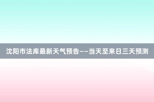 沈阳市法库最新天气预告——当天至来日三天预测