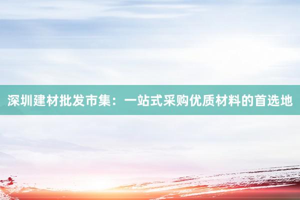 深圳建材批发市集：一站式采购优质材料的首选地