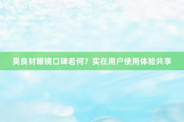 吴良材眼镜口碑若何？实在用户使用体验共享