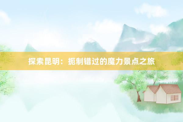 探索昆明：扼制错过的魔力景点之旅