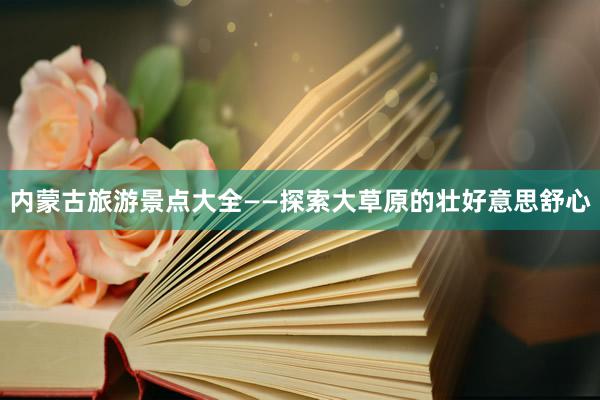 内蒙古旅游景点大全——探索大草原的壮好意思舒心